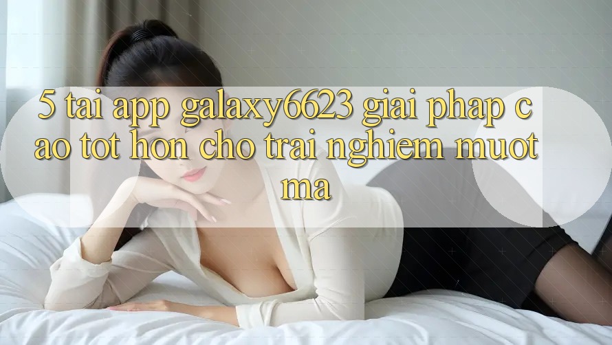 5. Tải App Galaxy6623 - Giải Pháp Cao tốt hơn Cho Trải nghiệm Mượt Mà 5. Tải App Galaxy6623 - Giải Pháp Cao tốt hơn Cho Trải nghiệm Mượt Mà