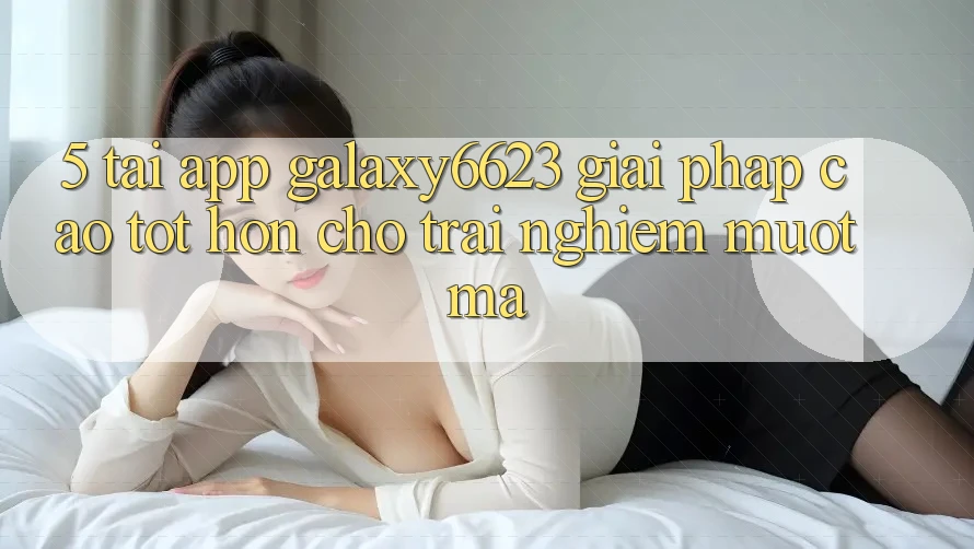 5. Tải App Galaxy6623 - Giải Pháp Cao tốt hơn Cho Trải Nghiệm Mượt Mà