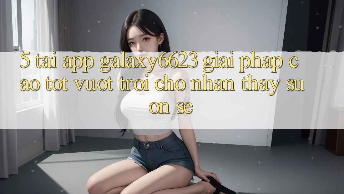 5. Tải App Galaxy6623 - Giải Pháp Cao tốt vượt trội Cho Nhận thấy Suôn sẻ 5. Tải App Galaxy6623 - Giải Pháp Cao tốt vượt trội Cho Nhận thấy Suôn sẻ