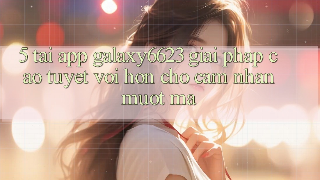 5. Tải App Galaxy6623 - Giải Pháp Cao tuyệt vời hơn Cho Cảm nhận Mượt mà