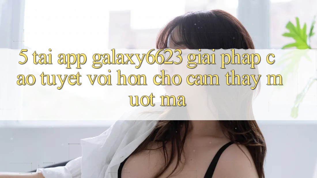 5. Tải App Galaxy6623 - Giải Pháp Cao tuyệt vời hơn Cho Cảm thấy Mượt Mà 5. Tải App Galaxy6623 - Giải Pháp Cao tuyệt vời hơn Cho Cảm thấy Mượt Mà