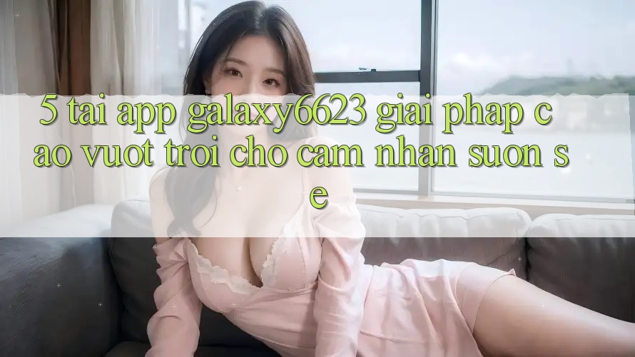 5. Tải App Galaxy6623 - Giải Pháp Cao vượt trội Cho Cảm nhận Suôn sẻ 5. Tải App Galaxy6623 - Giải Pháp Cao vượt trội Cho Cảm nhận Suôn sẻ