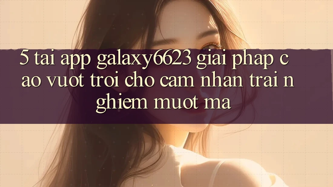 5. Tải App Galaxy6623 - Giải Pháp Cao vượt trội Cho Cảm nhận trải nghiệm Mượt Mà