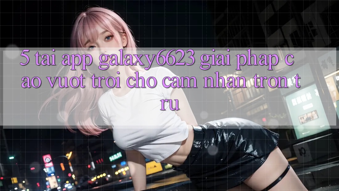 5. Tải App Galaxy6623 - Giải Pháp Cao vượt trội Cho Cảm nhận Trơn tru