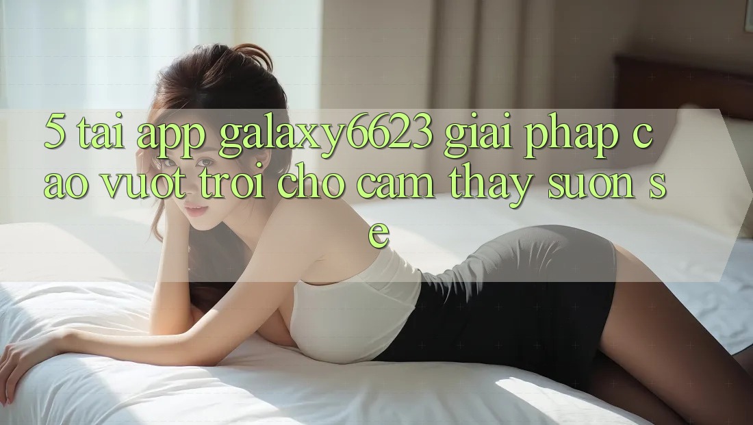 5. Tải App Galaxy6623 - Giải Pháp Cao vượt trội Cho Cảm thấy Suôn sẻ