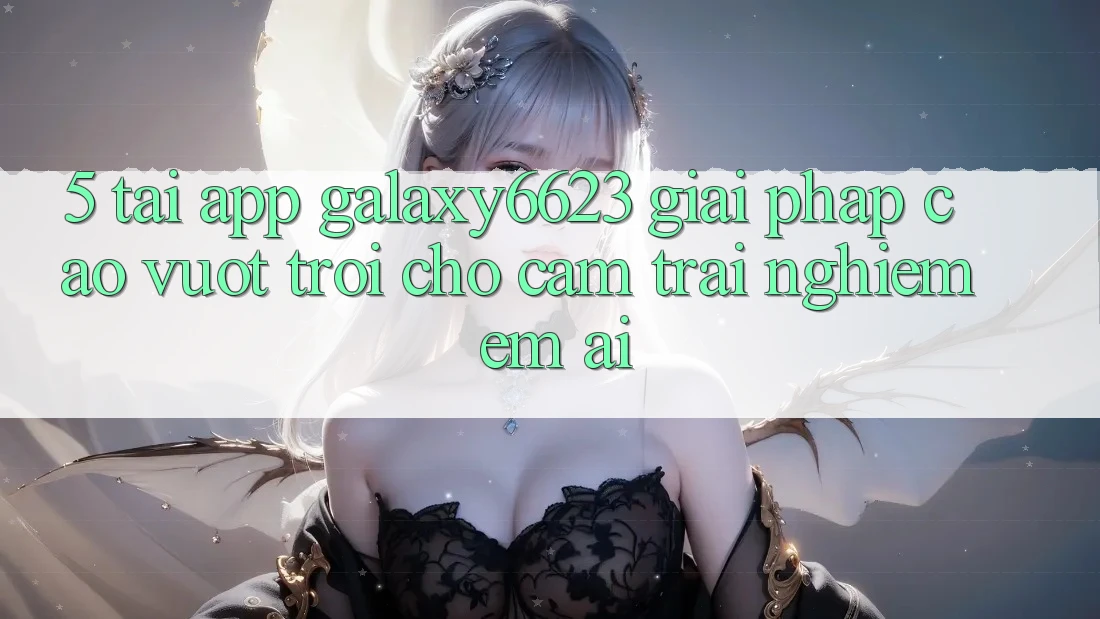 5. Tải App Galaxy6623 - Giải Pháp Cao vượt trội Cho Cảm trải nghiệm Êm ái