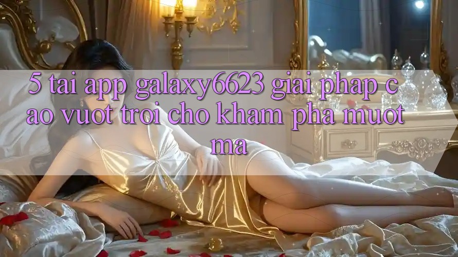 5. Tải App Galaxy6623 - Giải Pháp Cao vượt trội Cho Khám phá Mượt mà 5. Tải App Galaxy6623 - Giải Pháp Cao vượt trội Cho Khám phá Mượt mà