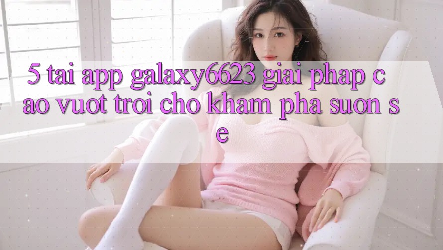 5. Tải App Galaxy6623 - Giải Pháp Cao vượt trội Cho Khám phá Suôn sẻ