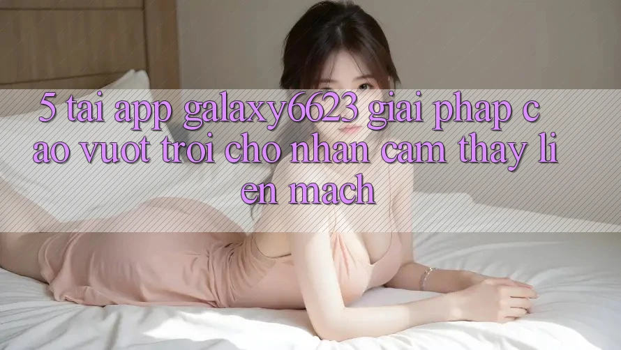 5. Tải App Galaxy6623 - Giải Pháp Cao vượt trội Cho Nhận cảm thấy Liền mạch