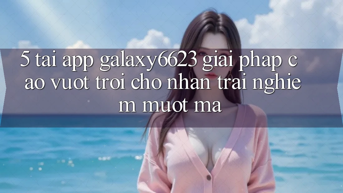 5. Tải App Galaxy6623 - Giải Pháp Cao vượt trội Cho Nhận trải nghiệm Mượt mà