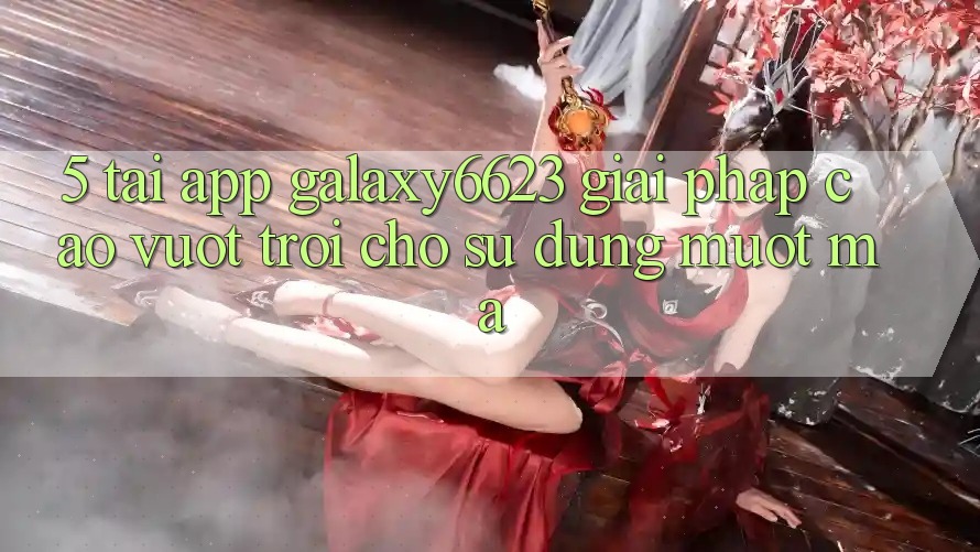 5. Tải App Galaxy6623 - Giải Pháp Cao vượt trội Cho Sử dụng Mượt Mà