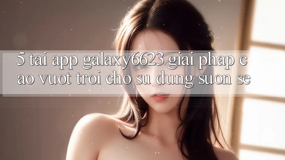 5. Tải App Galaxy6623 - Giải Pháp Cao vượt trội Cho Sử dụng Suôn sẻ