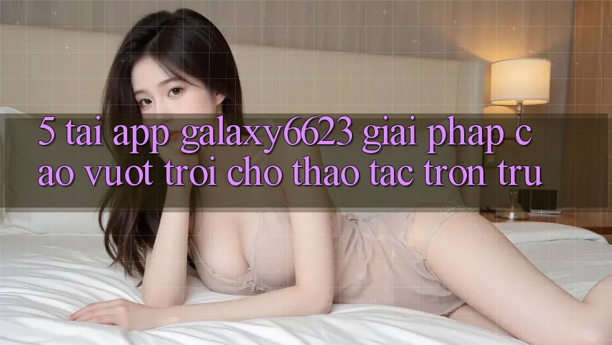 5. Tải App Galaxy6623 - Giải Pháp Cao vượt trội Cho Thao tác Trơn tru