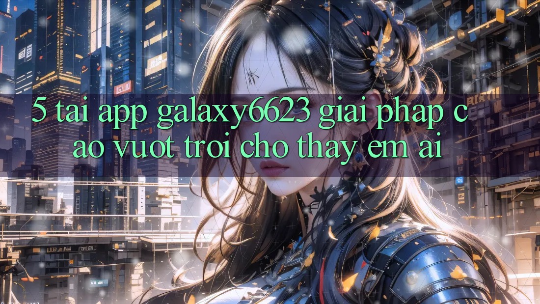 5. Tải App Galaxy6623 - Giải Pháp Cao vượt trội Cho Thấy Êm ái