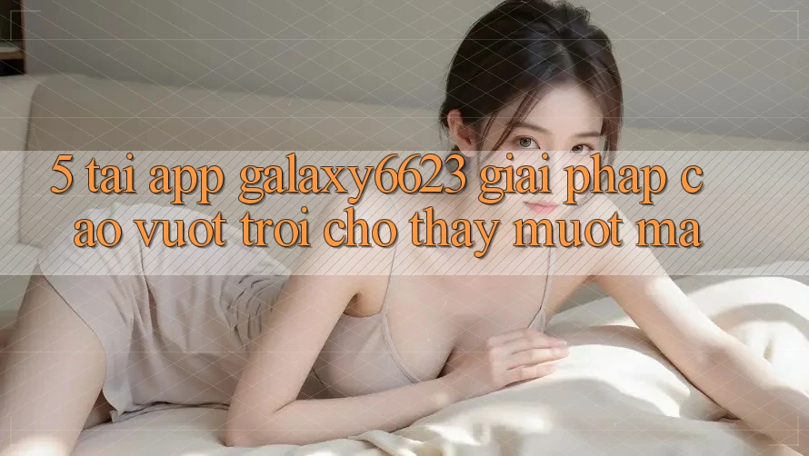 5. Tải App Galaxy6623 - Giải Pháp Cao vượt trội Cho Thấy Mượt Mà