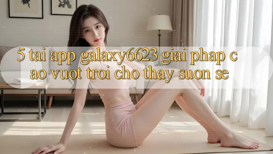 5. Tải App Galaxy6623 - Giải Pháp Cao vượt trội Cho Thấy Suôn sẻ