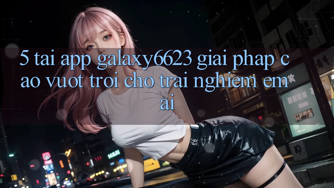 5. Tải App Galaxy6623 - Giải Pháp Cao vượt trội Cho Trải Nghiệm Êm ái 5. Tải App Galaxy6623 - Giải Pháp Cao vượt trội Cho Trải Nghiệm Êm ái