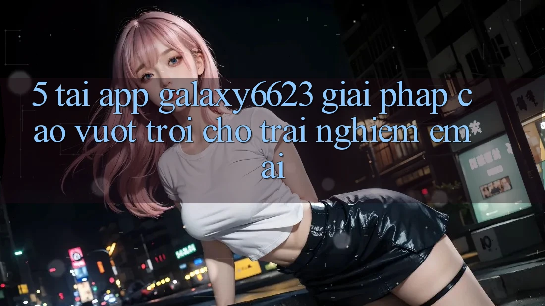 5. Tải App Galaxy6623 - Giải Pháp Cao vượt trội Cho Trải Nghiệm Êm ái