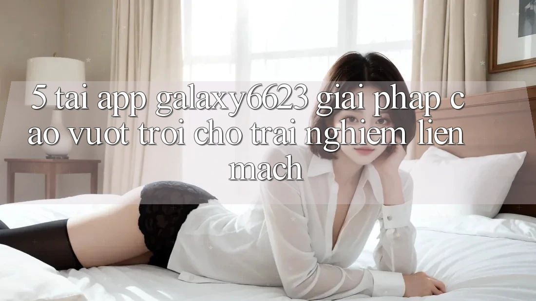 5. Tải App Galaxy6623 - Giải Pháp Cao vượt trội Cho Trải Nghiệm Liền mạch