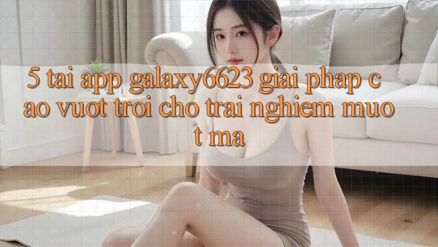5. Tải App Galaxy6623 - Giải Pháp Cao vượt trội Cho Trải Nghiệm Mượt Mà
