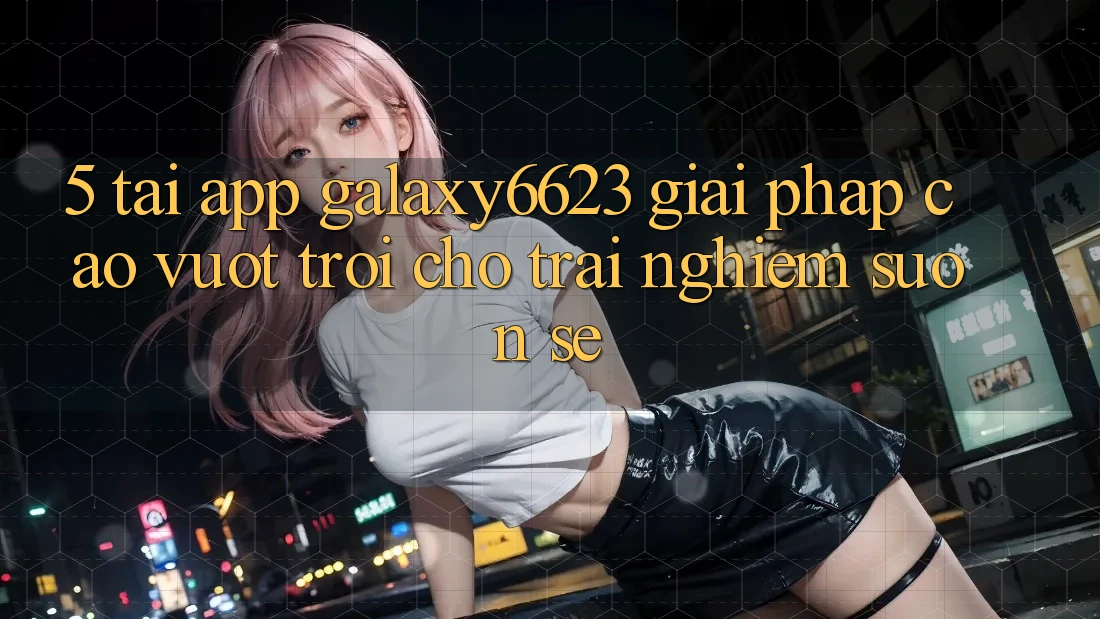 5. Tải App Galaxy6623 - Giải Pháp Cao vượt trội Cho Trải Nghiệm Suôn sẻ 5. Tải App Galaxy6623 - Giải Pháp Cao vượt trội Cho Trải Nghiệm Suôn sẻ