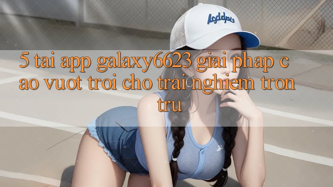 5. Tải App Galaxy6623 - Giải Pháp Cao vượt trội Cho Trải Nghiệm Trơn tru 5. Tải App Galaxy6623 - Giải Pháp Cao vượt trội Cho Trải Nghiệm Trơn tru