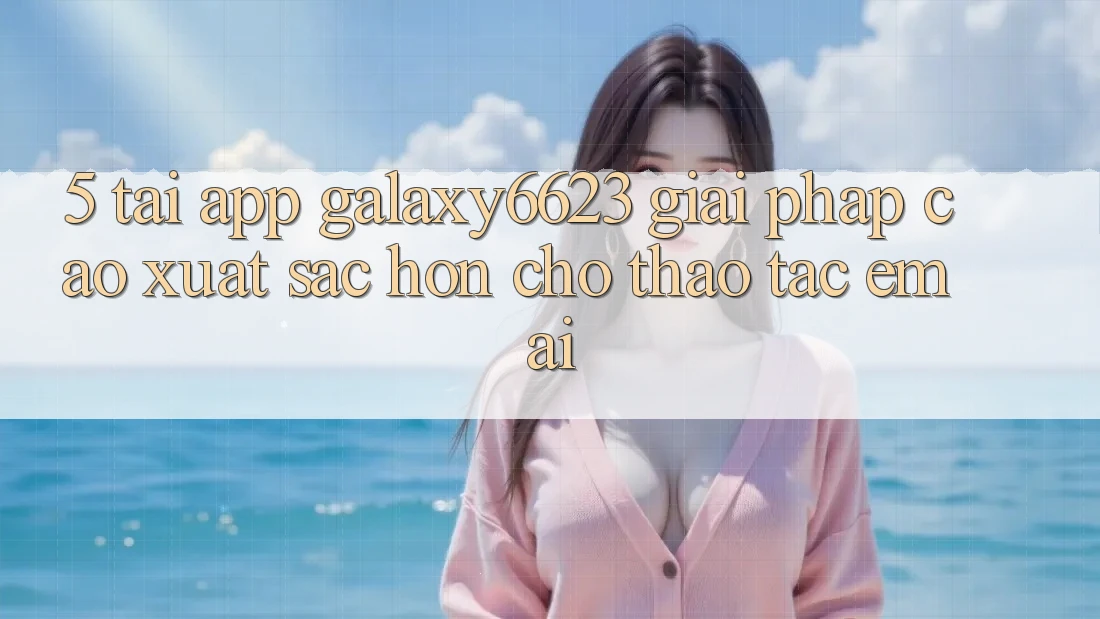 5. Tải App Galaxy6623 - Giải Pháp Cao xuất sắc hơn Cho Thao tác Êm ái