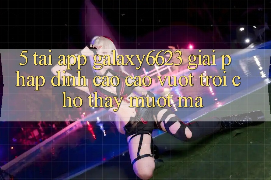 5. Tải App Galaxy6623 - Giải Pháp Đỉnh cao cao vượt trội Cho Thấy Mượt Mà 5. Tải App Galaxy6623 - Giải Pháp Đỉnh cao cao vượt trội Cho Thấy Mượt Mà