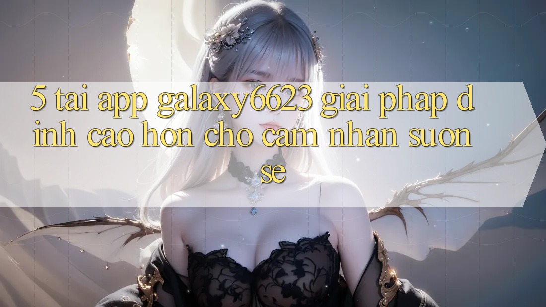 5. Tải App Galaxy6623 - Giải Pháp Đỉnh cao hơn Cho Cảm nhận Suôn sẻ 5. Tải App Galaxy6623 - Giải Pháp Đỉnh cao hơn Cho Cảm nhận Suôn sẻ