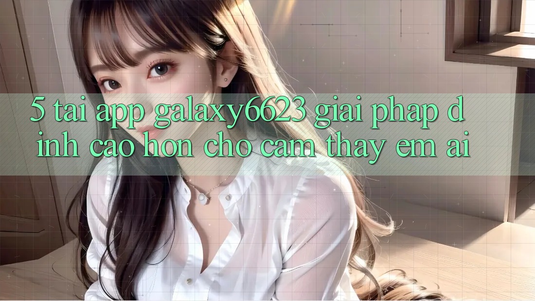 5. Tải App Galaxy6623 - Giải Pháp Đỉnh cao hơn Cho Cảm thấy Êm ái 5. Tải App Galaxy6623 - Giải Pháp Đỉnh cao hơn Cho Cảm thấy Êm ái