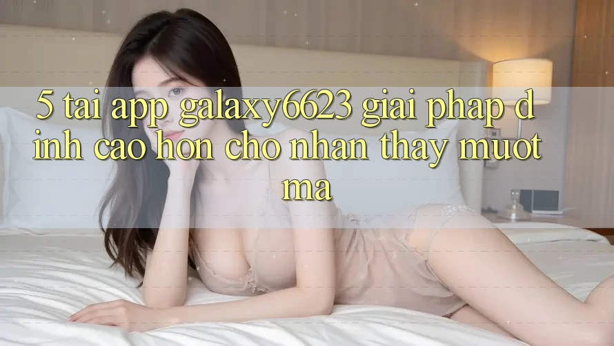 5. Tải App Galaxy6623 - Giải Pháp Đỉnh cao hơn Cho Nhận thấy Mượt Mà 5. Tải App Galaxy6623 - Giải Pháp Đỉnh cao hơn Cho Nhận thấy Mượt Mà