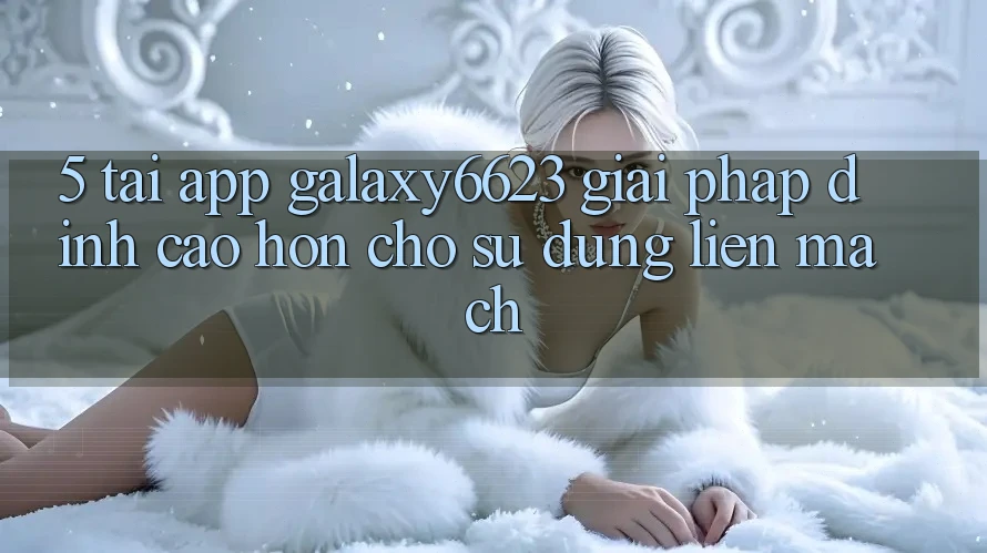5. Tải App Galaxy6623 - Giải Pháp Đỉnh cao hơn Cho Sử dụng Liền mạch 5. Tải App Galaxy6623 - Giải Pháp Đỉnh cao hơn Cho Sử dụng Liền mạch
