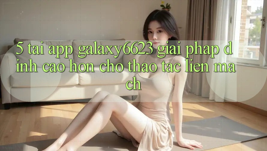 5. Tải App Galaxy6623 - Giải Pháp Đỉnh cao hơn Cho Thao tác Liền mạch