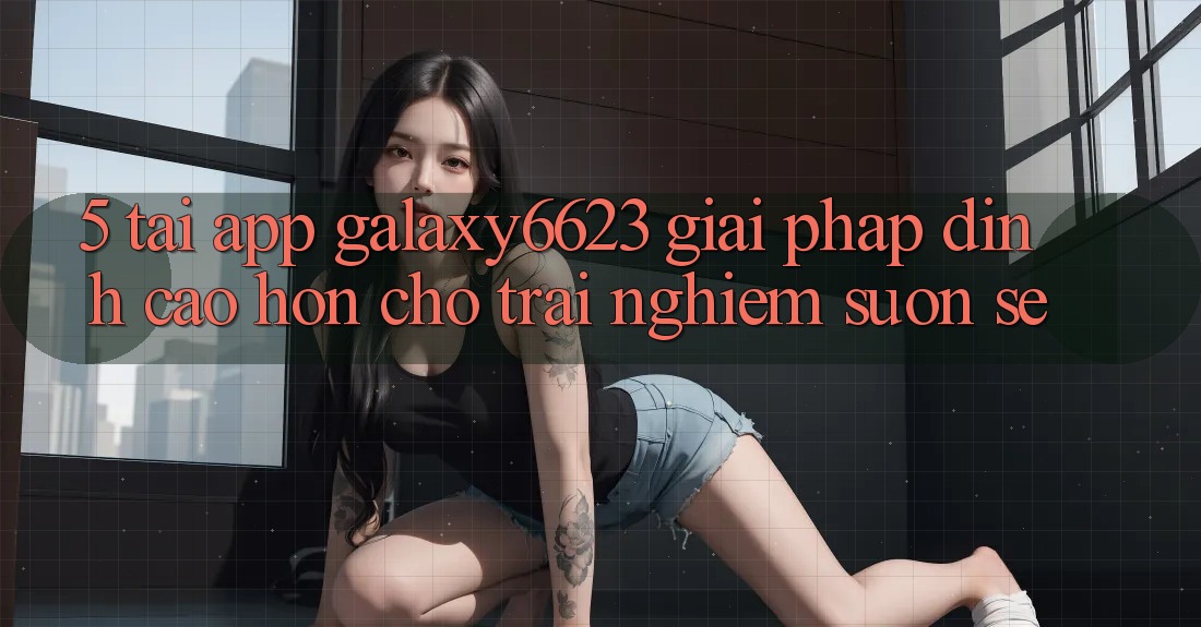 5. Tải App Galaxy6623 - Giải Pháp Đỉnh cao hơn Cho Trải Nghiệm Suôn sẻ 5. Tải App Galaxy6623 - Giải Pháp Đỉnh cao hơn Cho Trải Nghiệm Suôn sẻ