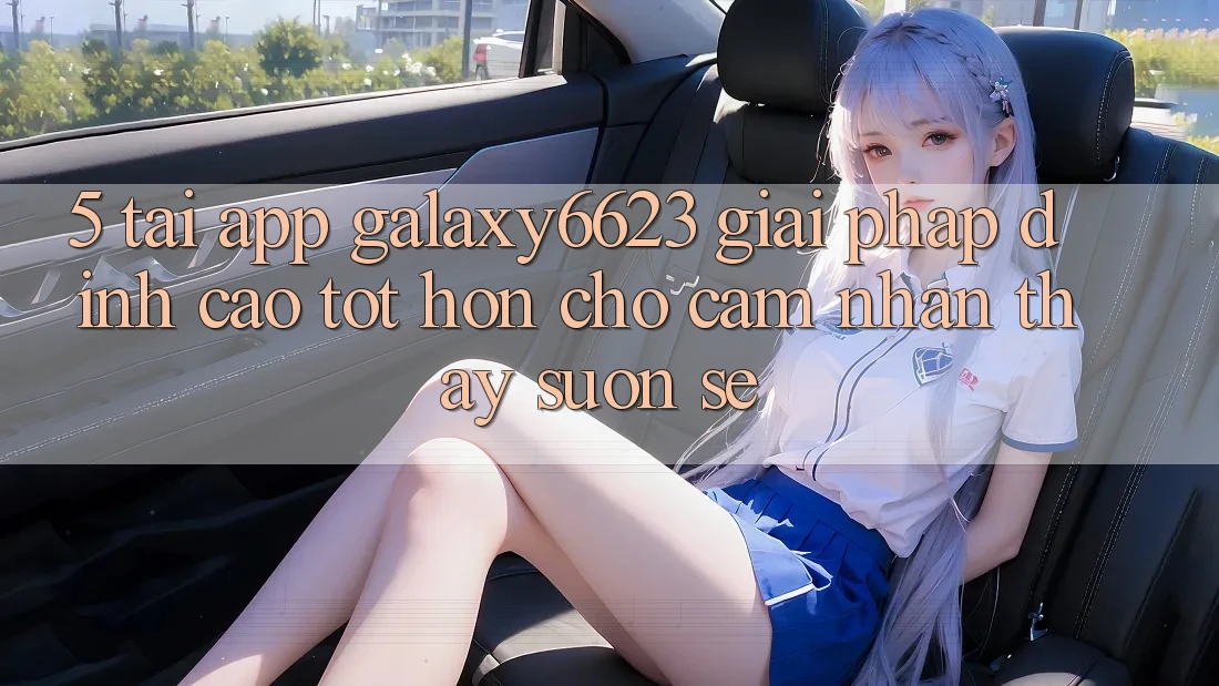 5. Tải App Galaxy6623 - Giải Pháp Đỉnh cao tốt hơn Cho Cảm nhận thấy Suôn sẻ