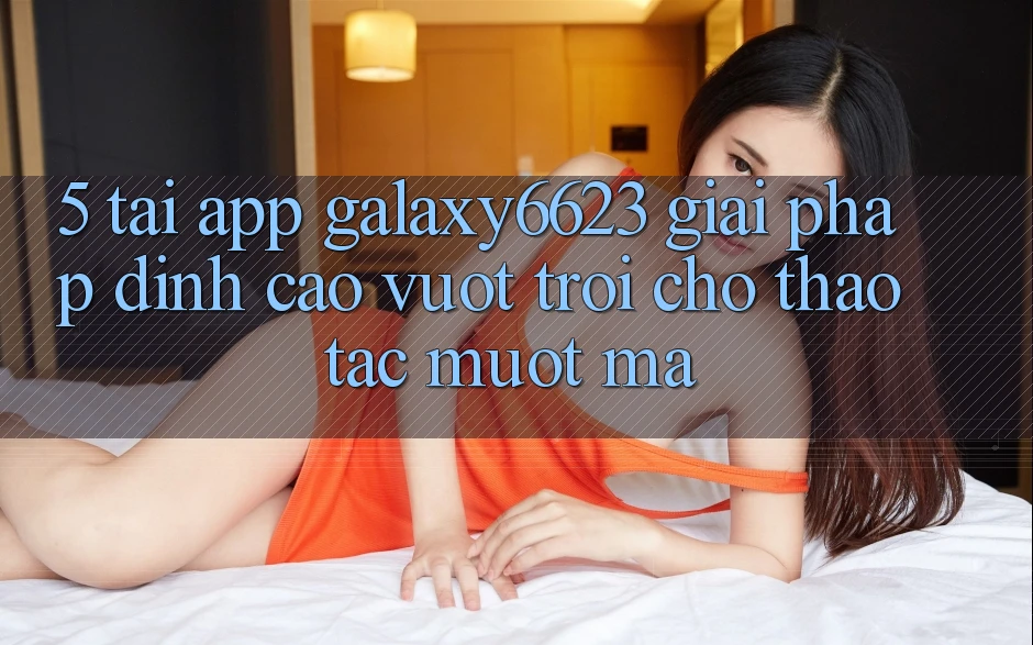 5. Tải App Galaxy6623 - Giải Pháp Đỉnh cao vượt trội Cho Thao tác Mượt Mà
