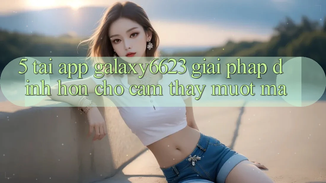 5. Tải App Galaxy6623 - Giải Pháp Đỉnh hơn Cho Cảm thấy Mượt Mà 5. Tải App Galaxy6623 - Giải Pháp Đỉnh hơn Cho Cảm thấy Mượt Mà