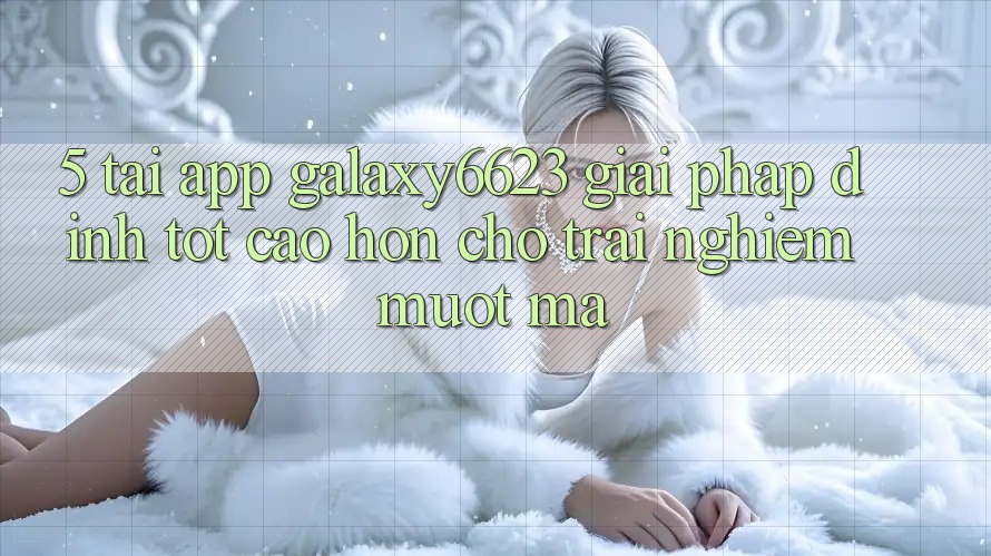 5. Tải App Galaxy6623 - Giải Pháp Đỉnh tốt cao hơn Cho Trải Nghiệm Mượt Mà