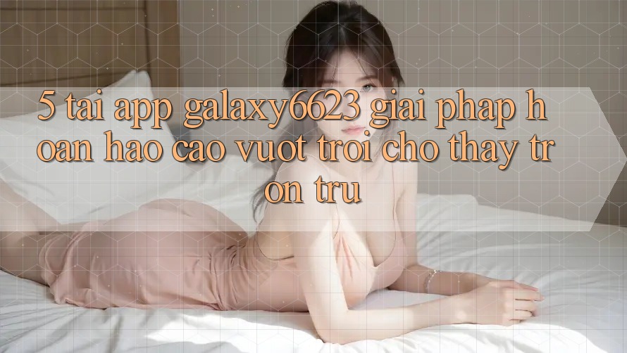 5. Tải App Galaxy6623 - Giải Pháp Hoàn hảo cao vượt trội Cho Thấy Trơn tru