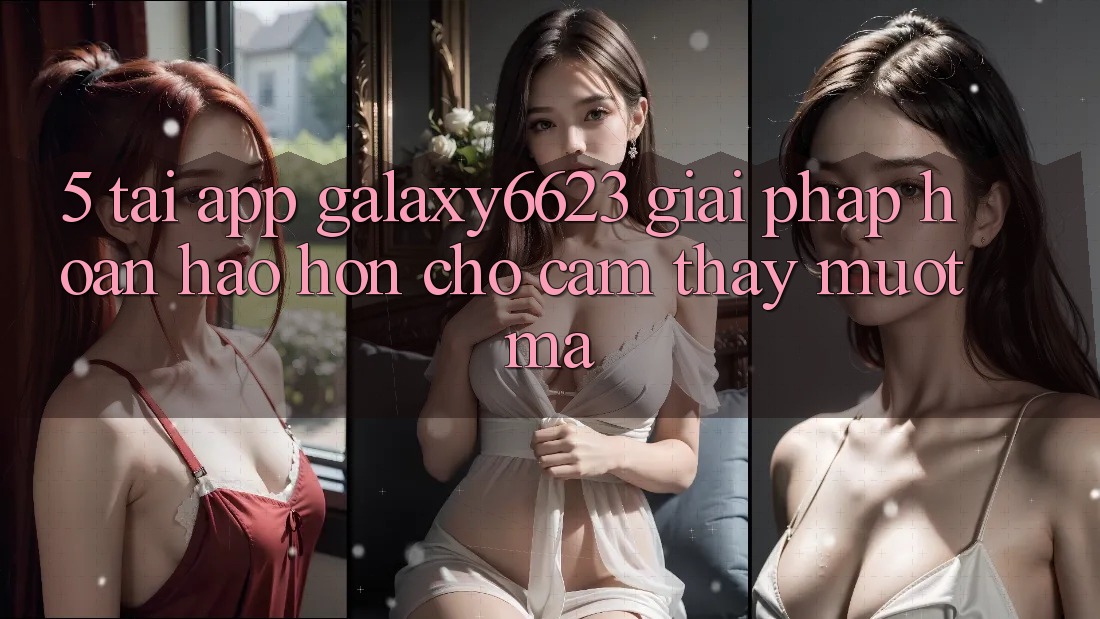 5. Tải App Galaxy6623 - Giải Pháp Hoàn hảo hơn Cho Cảm thấy Mượt Mà