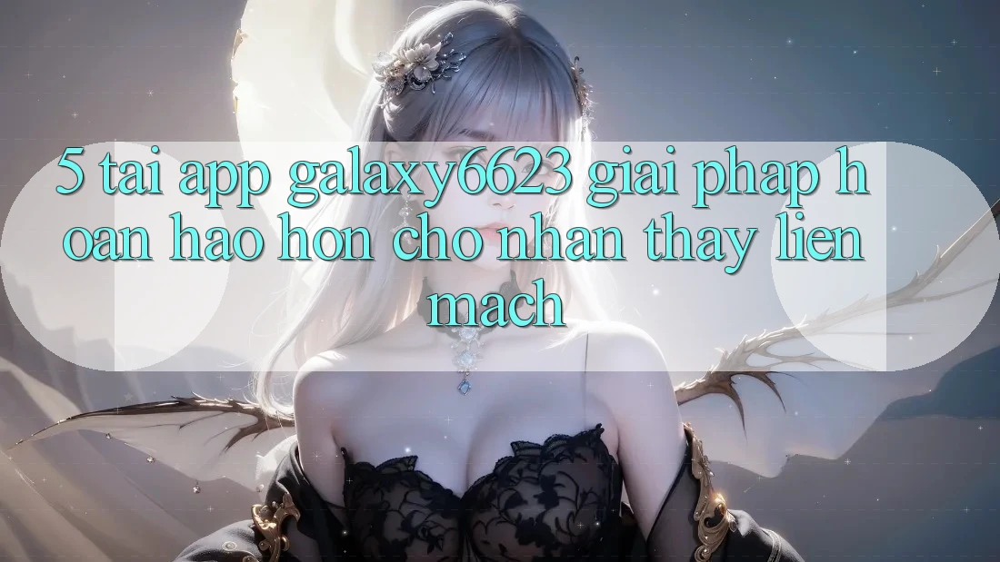 5. Tải App Galaxy6623 - Giải Pháp Hoàn hảo hơn Cho Nhận thấy Liền mạch
