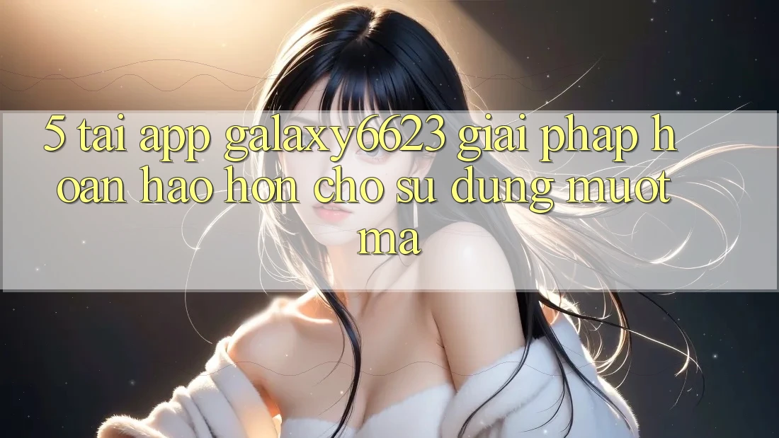 5. Tải App Galaxy6623 - Giải Pháp Hoàn hảo hơn Cho Sử dụng Mượt Mà 5. Tải App Galaxy6623 - Giải Pháp Hoàn hảo hơn Cho Sử dụng Mượt Mà