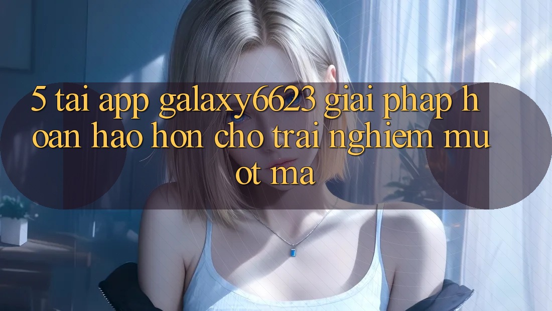 5. Tải App Galaxy6623 - Giải Pháp Hoàn hảo hơn Cho Trải Nghiệm Mượt Mà