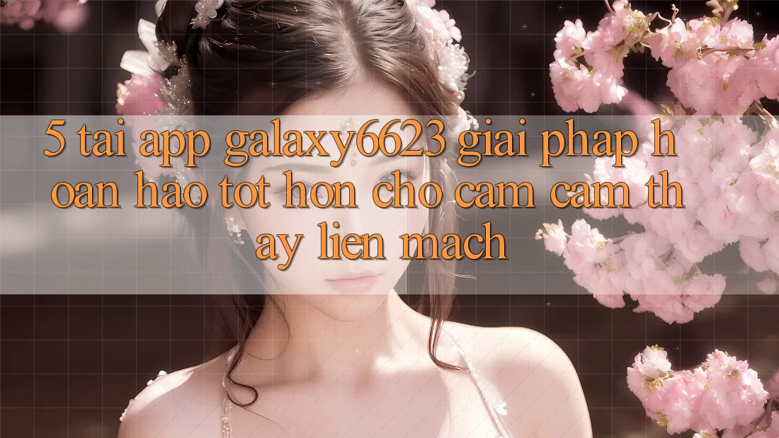 5. Tải App Galaxy6623 - Giải Pháp Hoàn hảo tốt hơn Cho Cảm cảm thấy Liền mạch