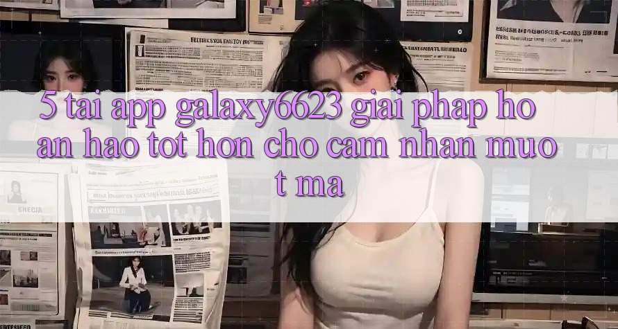 5. Tải App Galaxy6623 - Giải Pháp Hoàn hảo tốt hơn Cho Cảm nhận Mượt Mà