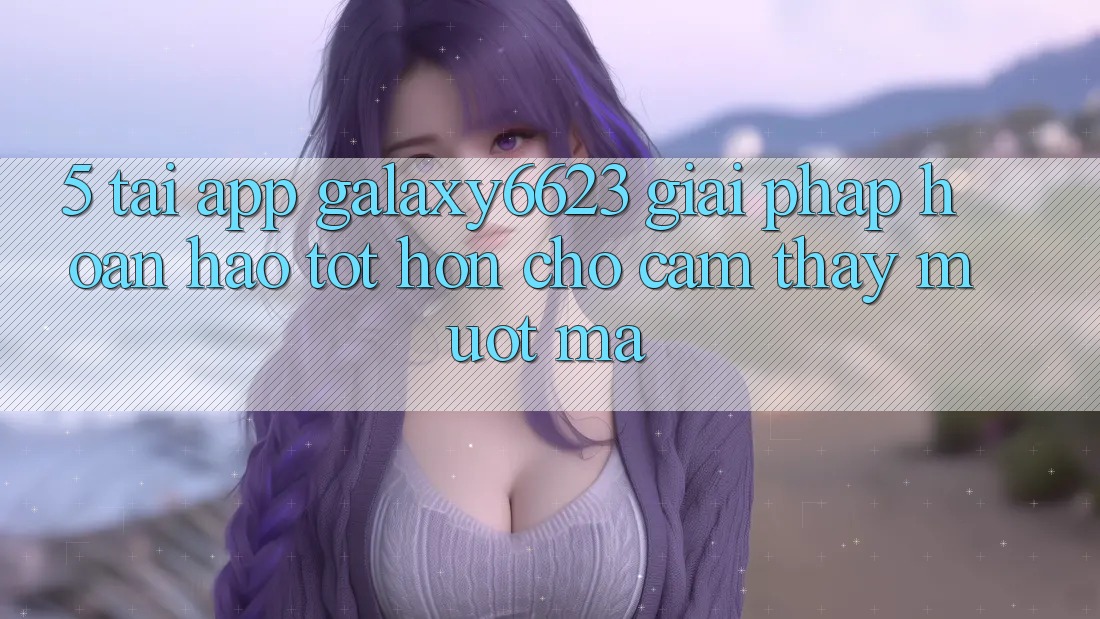 5. Tải App Galaxy6623 - Giải Pháp Hoàn hảo tốt hơn Cho Cảm thấy Mượt Mà