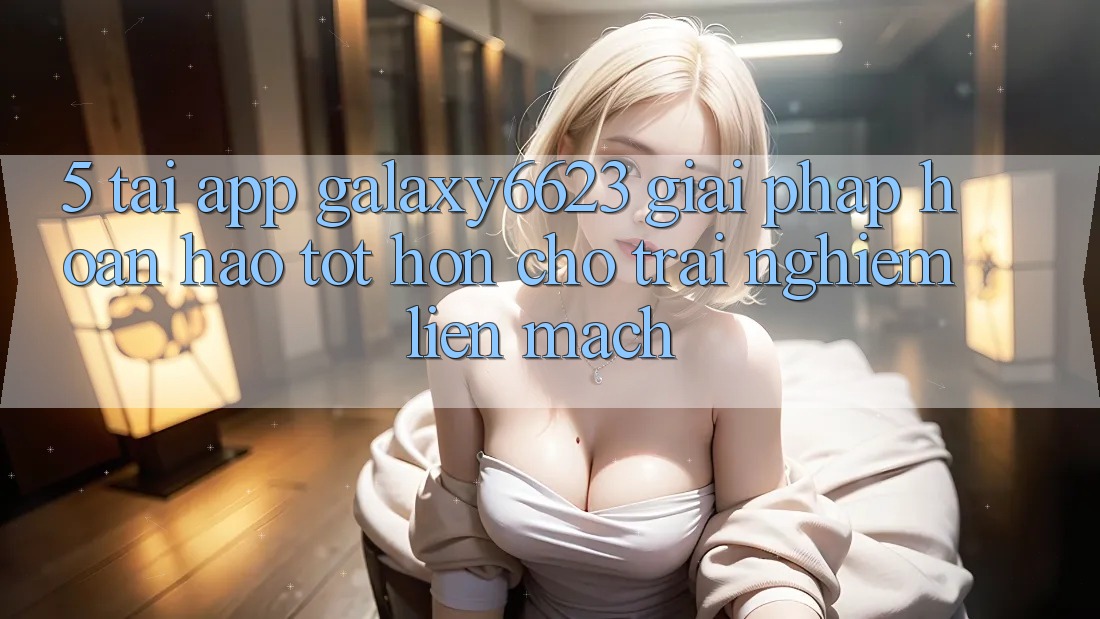 5. Tải App Galaxy6623 - Giải Pháp Hoàn hảo tốt hơn Cho Trải Nghiệm Liền mạch 5. Tải App Galaxy6623 - Giải Pháp Hoàn hảo tốt hơn Cho Trải Nghiệm Liền mạch