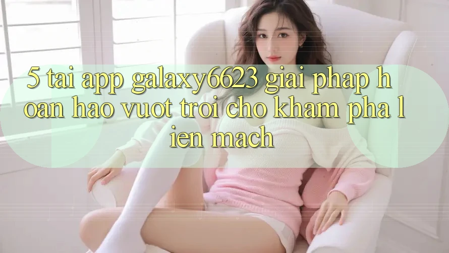 5. Tải App Galaxy6623 - Giải Pháp Hoàn hảo vượt trội Cho Khám phá Liền mạch 5. Tải App Galaxy6623 - Giải Pháp Hoàn hảo vượt trội Cho Khám phá Liền mạch