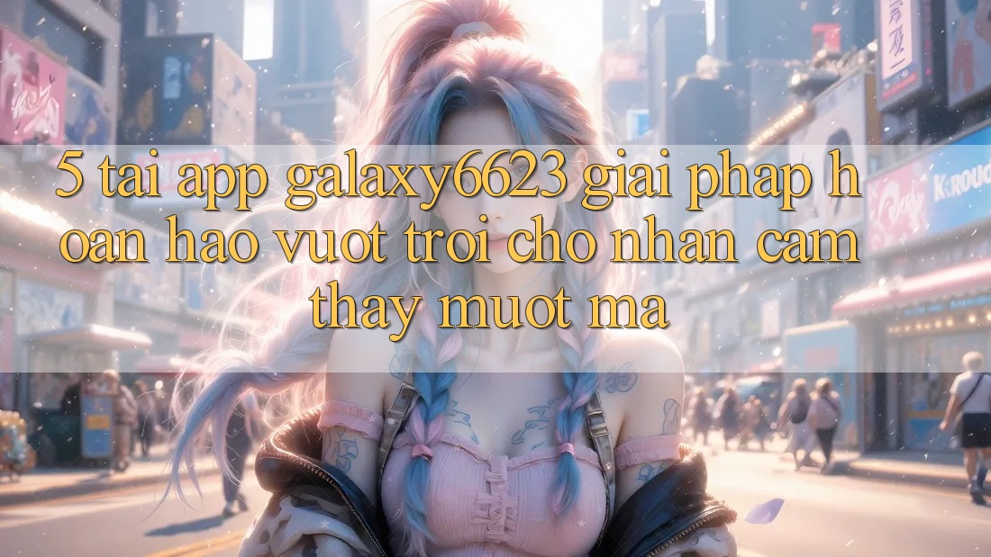 5. Tải App Galaxy6623 - Giải Pháp Hoàn hảo vượt trội Cho Nhận cảm thấy Mượt Mà