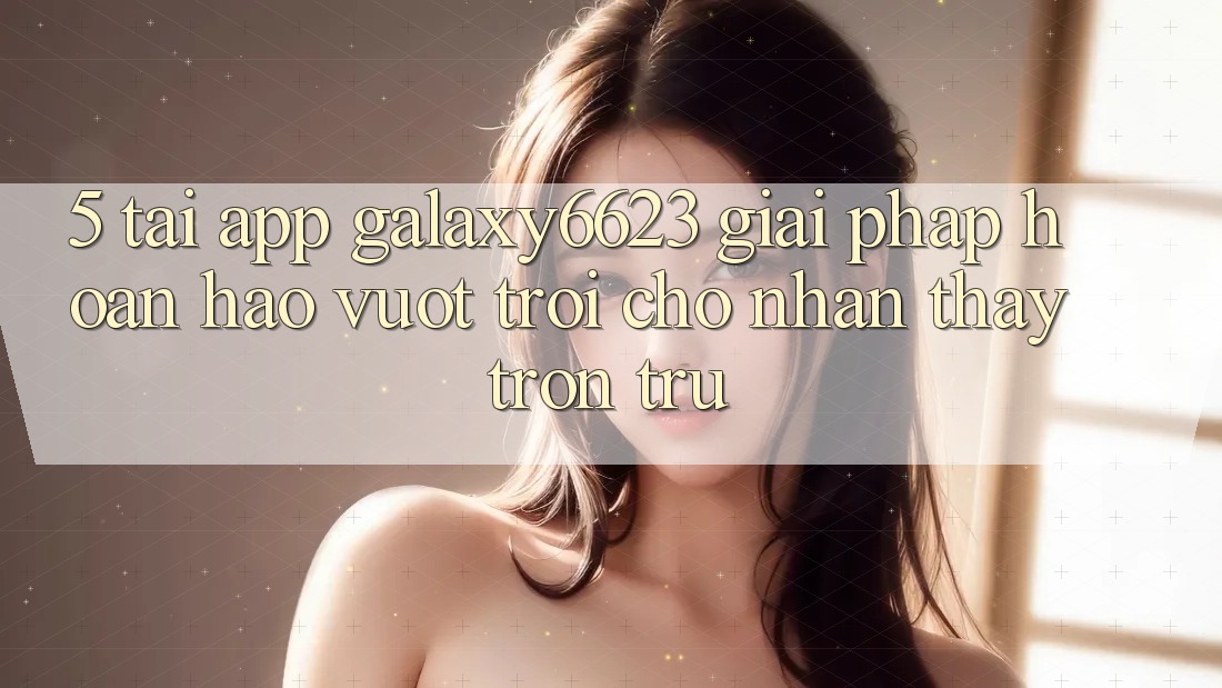 5. Tải App Galaxy6623 - Giải Pháp Hoàn hảo vượt trội Cho Nhận thấy Trơn tru